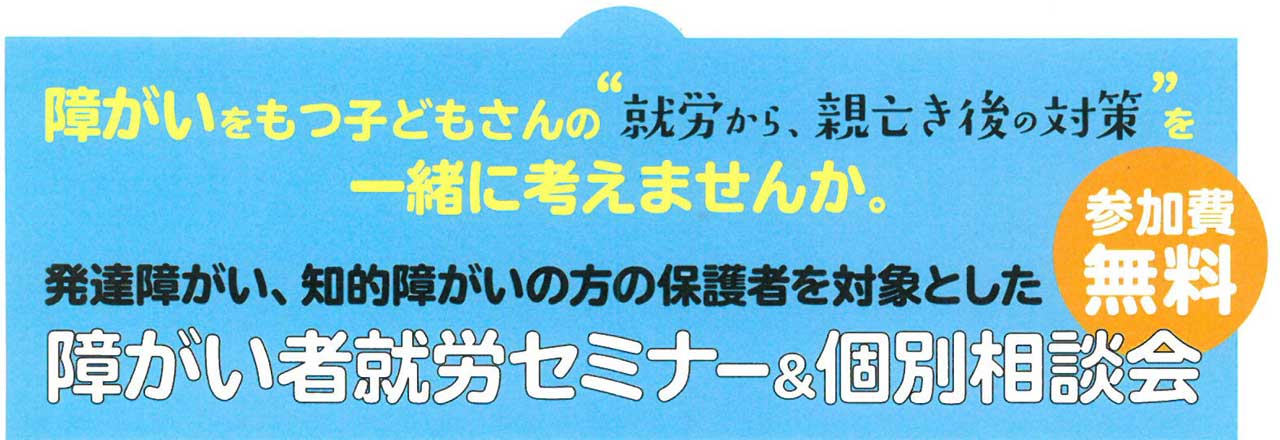 障がいをもつ子どもさんの就労から親亡き後の対策を一緒に考えませんか。発達障がい、知的障がいの方の保護者を対象とした障がい者就労セミナー＆個別相談会。参加費無料