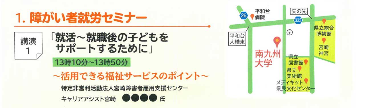 1.障がい者就労セミナー　講演１「就活～就職後の子どもをサポートするために」～活用できる福祉サービスのポイント～　特定非営利活動法人宮崎障害者雇用支援センター　キャリアアシスト宮崎。　講演2「親亡き後に備えて、地域で働きながら生活していくために」～知っておきたい制度と仕組み～　一般社団法人信託協会　竹石　誠氏(一般社団法人信託協会参事)　親亡き後、障がいのある子供が変わらず生活できるよう、様々な「制度」が活用できることをご存知でしょうか。子供の生活の場を支える福祉サービスから繋がり、その子供の将来の生活・人生を支えるための財産管理の仕組みなど、ご紹介します。